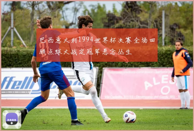 巴西意大利1994世界杯决赛全场回顾点球大战定冠军悬念丛生