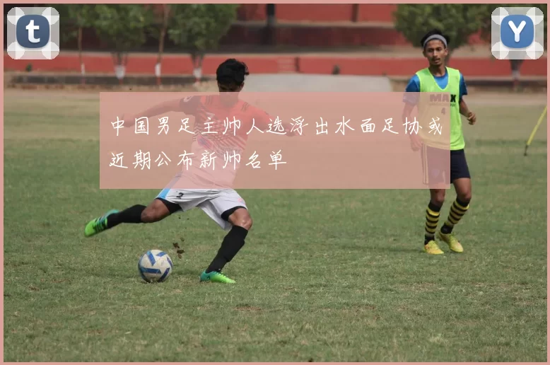 中国男足主帅人选浮出水面足协或近期公布新帅名单