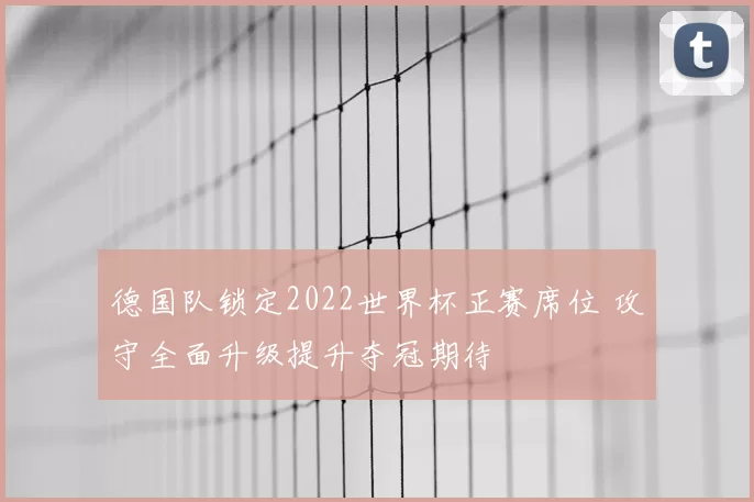 德国队锁定2022世界杯正赛席位 攻守全面升级提升夺冠期待