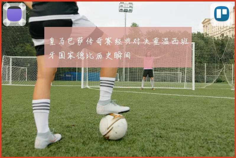 皇马巴萨传奇赛经典对决重温西班牙国家德比历史瞬间