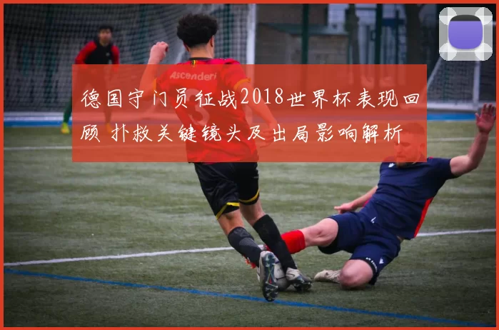 德国守门员征战2018世界杯表现回顾 扑救关键镜头及出局影响解析