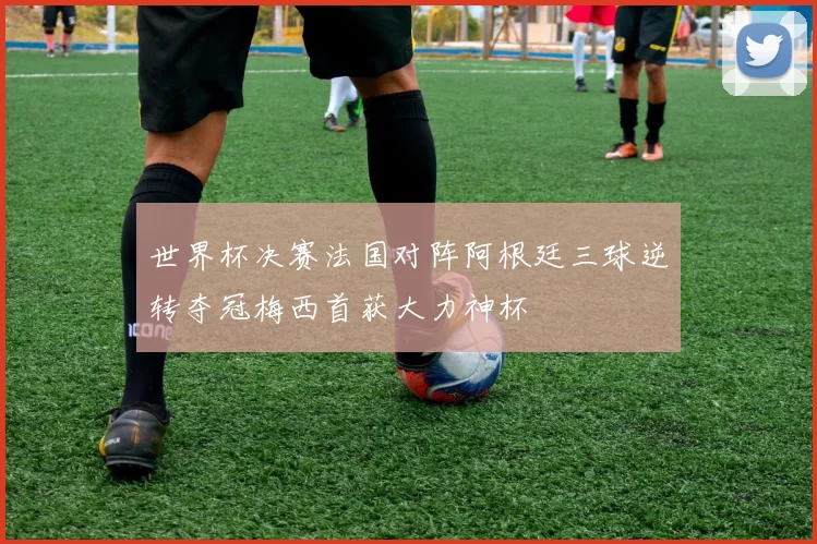 世界杯决赛法国对阵阿根廷三球逆转夺冠梅西首获大力神杯