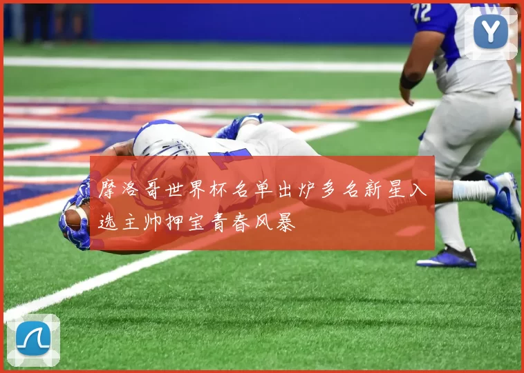 摩洛哥世界杯名单出炉多名新星入选主帅押宝青春风暴