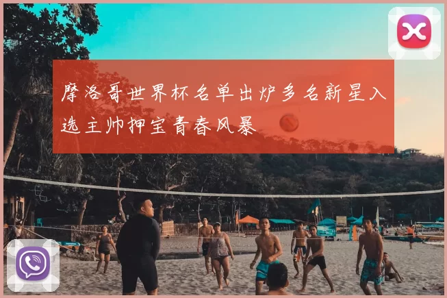 摩洛哥世界杯名单出炉多名新星入选主帅押宝青春风暴