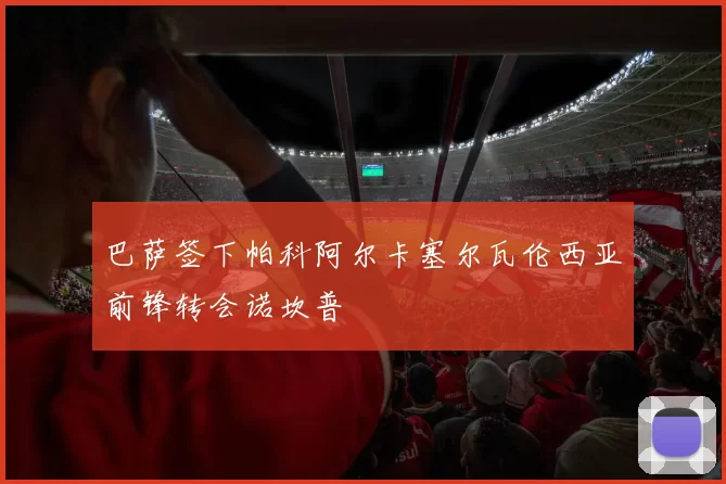 巴萨签下帕科阿尔卡塞尔瓦伦西亚前锋转会诺坎普