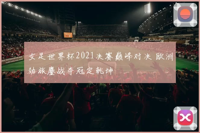 女足世界杯2021决赛巅峰对决 欧洲劲旅鏖战夺冠定乾坤