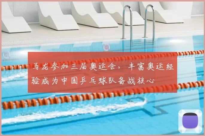 马龙参加三届奥运会，丰富奥运经验成为中国乒乓球队备战核心