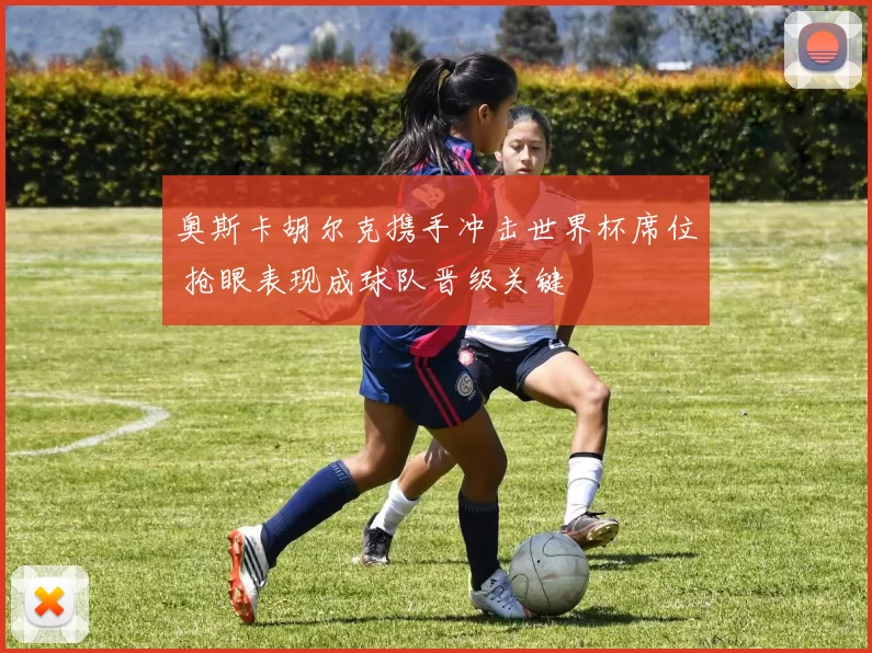 奥斯卡胡尔克携手冲击世界杯席位 抢眼表现成球队晋级关键