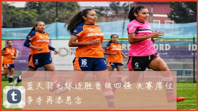 蓝天羽毛球连胜晋级四强 决赛席位争夺再添悬念