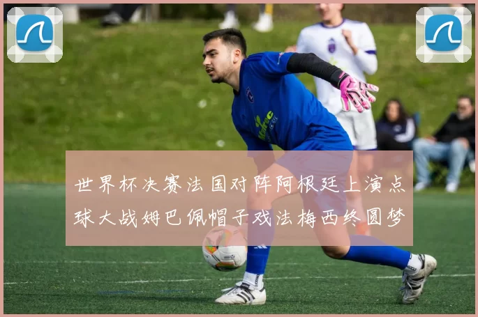 世界杯决赛法国对阵阿根廷上演点球大战姆巴佩帽子戏法梅西终圆梦