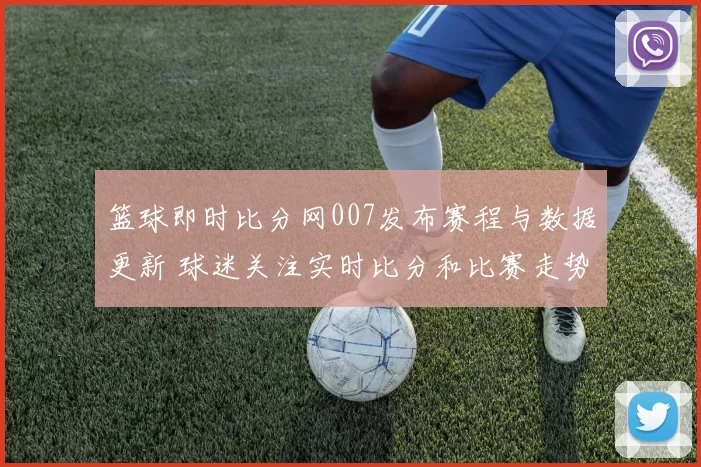 篮球即时比分网007发布赛程与数据更新 球迷关注实时比分和比赛走势