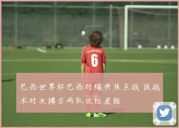 巴西世界杯巴西对瑞典焦点战 技战术对决揭示两队攻防差距