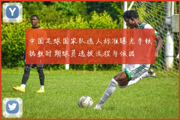 中国足球国家队选人标准曝光李铁执教时期球员选拔流程与依据