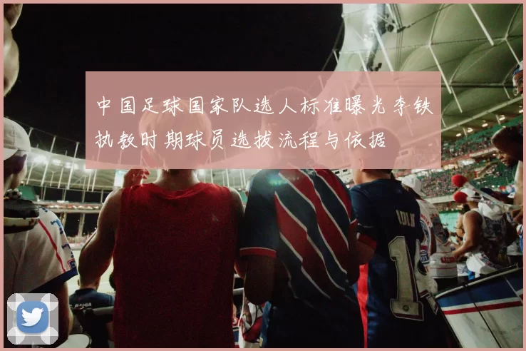 中国足球国家队选人标准曝光李铁执教时期球员选拔流程与依据
