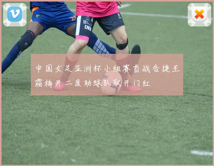 中国女足亚洲杯小组赛首战告捷王霜梅开二度助球队取开门红