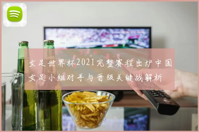 女足世界杯2021完整赛程出炉中国女足小组对手与晋级关键战解析