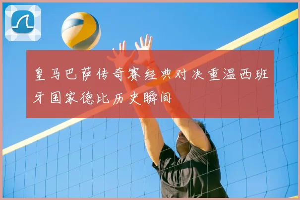 皇马巴萨传奇赛经典对决重温西班牙国家德比历史瞬间