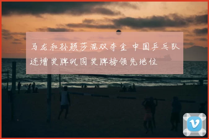 马龙和孙颖莎混双夺金 中国乒乓队连增奖牌巩固奖牌榜领先地位