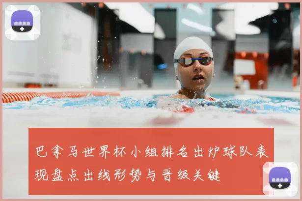 巴拿马世界杯小组排名出炉球队表现盘点出线形势与晋级关键