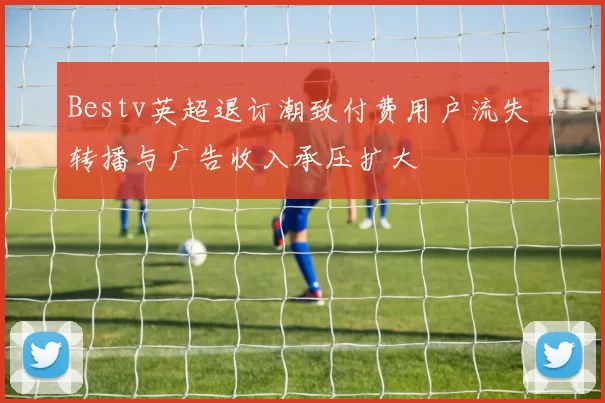 Bestv英超退订潮致付费用户流失 转播与广告收入承压扩大