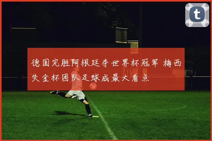 德国完胜阿根廷夺世界杯冠军 梅西失金杯团队足球成最大看点