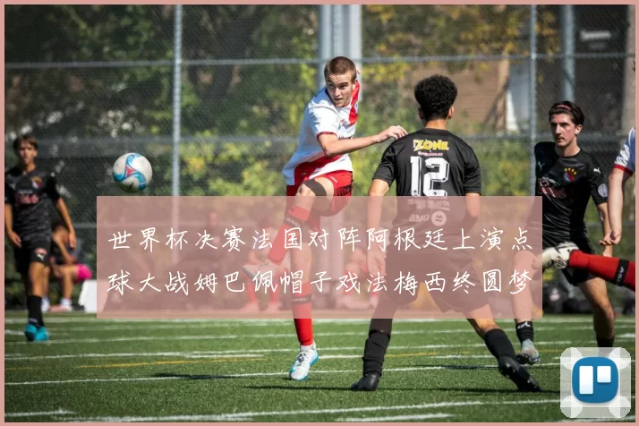 世界杯决赛法国对阵阿根廷上演点球大战姆巴佩帽子戏法梅西终圆梦