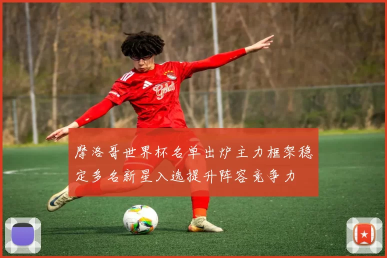 摩洛哥世界杯名单出炉主力框架稳定多名新星入选提升阵容竞争力