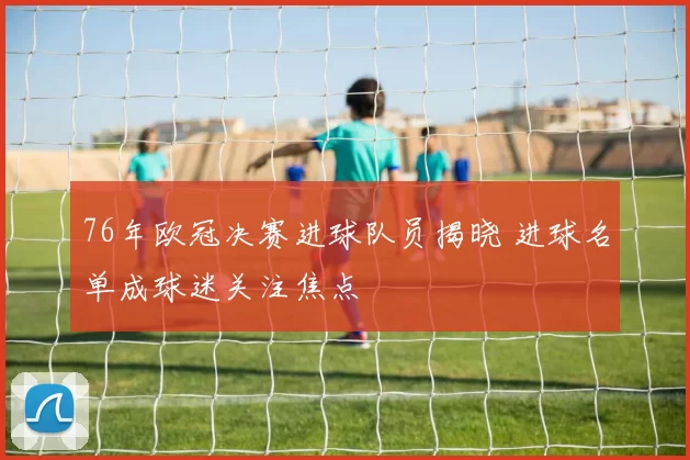 76年欧冠决赛进球队员揭晓 进球名单成球迷关注焦点
