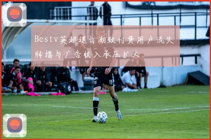 Bestv英超退订潮致付费用户流失 转播与广告收入承压扩大