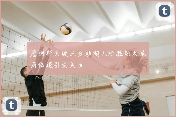 詹姆斯关键三分助湖人险胜热火浓眉伤退引发关注