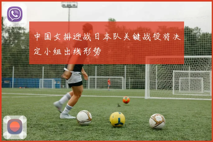 中国女排迎战日本队关键战役将决定小组出线形势