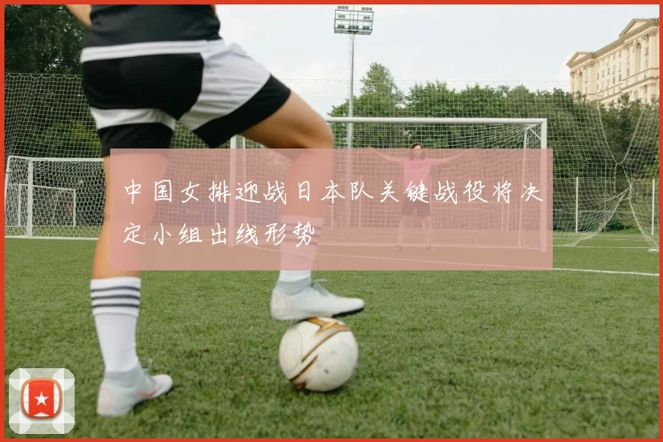 中国女排迎战日本队关键战役将决定小组出线形势