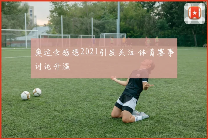 奥运会感想2021引发关注 体育赛事讨论升温