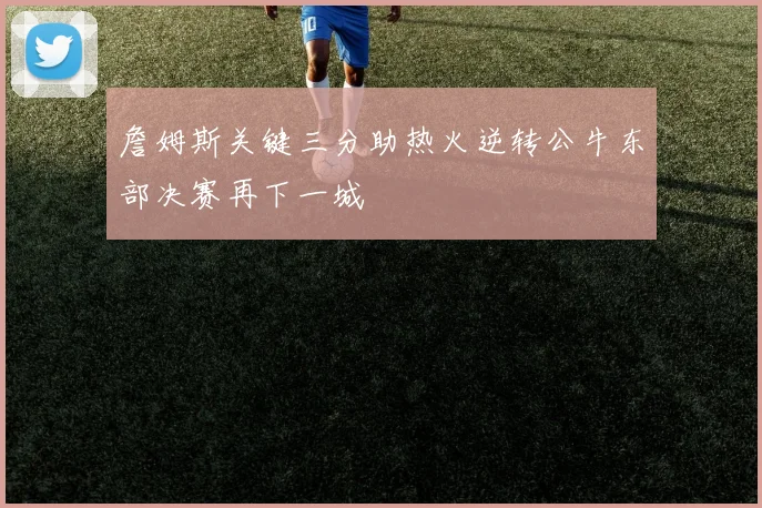詹姆斯关键三分助热火逆转公牛东部决赛再下一城