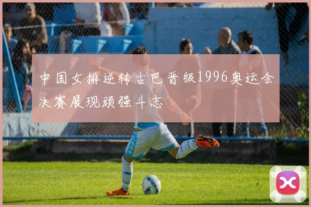 中国女排逆转古巴晋级1996奥运会决赛展现顽强斗志